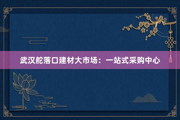 武汉舵落口建材大市场：一站式采购中心